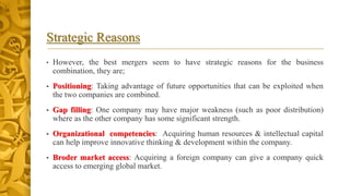 Strategic Reasons
• However, the best mergers seem to have strategic reasons for the business
combination, they are;
• Positioning: Taking advantage of future opportunities that can be exploited when
the two companies are combined.
• Gap filling: One company may have major weakness (such as poor distribution)
where as the other company has some significant strength.
• Organizational competencies: Acquiring human resources & intellectual capital
can help improve innovative thinking & development within the company.
• Broder market access: Acquiring a foreign company can give a company quick
access to emerging global market.
 