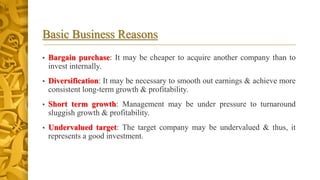 Basic Business Reasons
• Bargain purchase: It may be cheaper to acquire another company than to
invest internally.
• Diversification: It may be necessary to smooth out earnings & achieve more
consistent long-term growth & profitability.
• Short term growth: Management may be under pressure to turnaround
sluggish growth & profitability.
• Undervalued target: The target company may be undervalued & thus, it
represents a good investment.
 