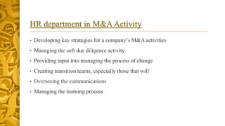 HR department in M&AActivity
• Developing key strategies for a company’s M&A activities
• Managing the soft due diligence activity
• Providing input into managing the process of change
• Creating transition teams, especially those that will
• Overseeing the communications
• Managing the learning process
 