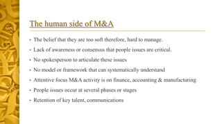 The human side of M&A
• The belief that they are too soft therefore, hard to manage.
• Lack of awareness or consensus that people issues are critical.
• No spokesperson to articulate these issues
• No model or framework that can systematically understand
• Attentive focus M&A activity is on finance, accounting & manufacturing
• People issues occur at several phases or stages
• Retention of key talent, communications
 