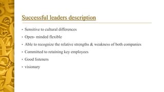Successful leaders description
• Sensitive to cultural differences
• Open- minded flexible
• Able to recognize the relative strengths & weakness of both companies
• Committed to retaining key employees
• Good listeners
• visionary
 
