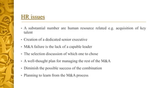 HR issues
• A substantial number are human resource related e.g. acquisition of key
talent
• Creation of a dedicated senior executive
• M&A failure is the lack of a capable leader
• The selection discussion of which one to chose
• A well-thought plan for managing the rest of the M&A
• Diminish the possible success of the combination
• Planning to learn from the M&A process
 
