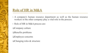 Role of HR in M&A
• A company's human resource department as well as the human resource
workers in the other company play a vital role in the process.
• Role of HR in M&A process are:
Company culture
Benefits problems
Employee concerns
Changing roles & structure
 