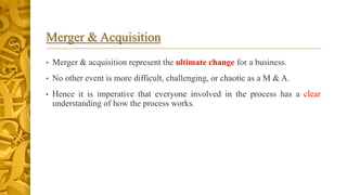 Merger & Acquisition
• Merger & acquisition represent the ultimate change for a business.
• No other event is more difficult, challenging, or chaotic as a M & A.
• Hence it is imperative that everyone involved in the process has a clear
understanding of how the process works.
 