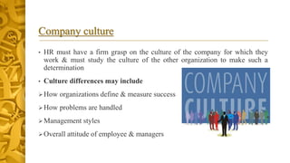 Company culture
• HR must have a firm grasp on the culture of the company for which they
work & must study the culture of the other organization to make such a
determination
• Culture differences may include
How organizations define & measure success
How problems are handled
Management styles
Overall attitude of employee & managers
 