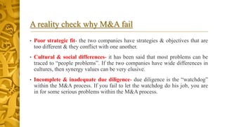 A reality check why M&A fail
• Poor strategic fit- the two companies have strategies & objectives that are
too different & they conflict with one another.
• Cultural & social differences- it has been said that most problems can be
traced to “people problems”. If the two companies have wide differences in
cultures, then synergy values can be very elusive.
• Incomplete & inadequate due diligence- due diligence is the “watchdog”
within the M&A process. If you fail to let the watchdog do his job, you are
in for some serious problems within the M&A process.
 