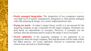 • Poorly managed integration- The integration of two companies requires
very high level of quality management. Integration is often poorly managed
with little planning & design. As a result, implementations fails.
• Paying too much – In today’s merger frenzy world, it is not unusual for the
acquiring company to pay a premium for the target company. Premiums are
paid based on expectations of synergies. However, if synergies are not
realized, then the premium paid to acquire the target is never recouped.
• Overly optimistic- if the acquiring company is too optimistic in its
projections about the target company, then bad decisions will be made within
the M&A process. An overly optimistic forecast or conclusion about a
critical issue can lead to a failed merger.
 