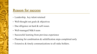 Reason for success
• Leadership, key talent retained
• Well-thought out goals & objectives
• Due diligence on hard & soft issues
• Well-managed M&A team
• Successful learning from previous experience
• Planning for combination & solidification steps completed early
• Extensive & timely communications to all stake holders.
 