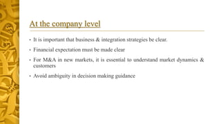 At the company level
• It is important that business & integration strategies be clear.
• Financial expectation must be made clear
• For M&A in new markets, it is essential to understand market dynamics &
customers
• Avoid ambiguity in decision making guidance
 