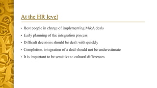 At the HR level
• Best people in charge of implementing M&A deals
• Early planning of the integration process
• Difficult decisions should be dealt with quickly
• Completion, integration of a deal should not be underestimate
• It is important to be sensitive to cultural differences
 