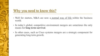 Why you need to know this?
• Well for starters, M&A are now a normal way of life within the business
world.
• In today’s global, competitive environment mergers are sometimes the only
means for long term survival.
• In other cases, such as Cisco systems mergers are a strategic component for
generating long term growth.
 