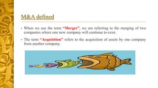 M&A defined
• When we use the term “Merger”, we are referring to the merging of two
companies where one new company will continue to exist.
• The term “Acquisition” refers to the acquisition of assets by one company
from another company.
 