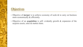 Objectives
• Objective of merger is to achieve economy of scale & to carry on business
more economically & efficiently.
• Objective of an acquisition is self- evidently growth & expansion of the
acquires assets, sales & market share.
 