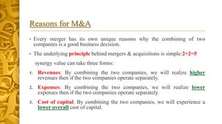 Reasons for M&A
• Every merger has its own unique reasons why the combining of two
companies is a good business decision.
• The underlying principle behind mergers & acquisitions is simple:2+2=5
synergy value can take three forms:
1. Revenues: By combining the two companies, we will realize higher
revenues then if the two companies operate separately.
2. Expenses: By combining the two companies, we will realize lower
expenses then if the two companies operate separately.
3. Cost of capital: By combining the two companies, we will experience a
lower overall cost of capital.
 