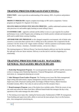 TRAINING PROCESS FOR SALES EXECUTIVES.:INDUCTION: - aims to provide an understanding of the industry, MUL, Its policies and products
(2days).
PRODUCT PROGRAMS:-imparts complete knowledge on MU and its competitors. Various
programs are Segment A1, Segment A3.(2 days )
SELLING SKILLS/CONSULTIVE SELLING PROCESS: - enables understand customers needs,
sales processes etc and enables apply learning in actual selling (2 days )
CUSTOMER CARE: - appositive attitude and the ability to move is a pre requisite for excellent
performance in any world. Program aims at helping one to build a positive attitude and interpersonal
skills and to enable better customer handling.
ADVISOR FOR LIFE PROGRAM:-in this changed competitive environment, role of dealer sales
executive is seen more than a person who is selling cars to the customers. He is expected to be the
customer’s for life .he has to be “single window interface” with his customers on all matters related
to cars, that is, finance , insurance , Extended warranty , service etc.( 2days ).
The training program on’ Delivery Process’ has been developed as delivery now has the maximum
the right age in the new factor structure. Delivery is not the end of a sale but a beginning of a
relationship.

TRAINING PROCESS FOR SALES MANAGERS /
GENERAL MANAGERS/ BRANCH HEADS
1. Dealership Management Program: -For second generation dealers, and GM’s and Ro executives
on how to manage entire Dealership Operations. Financial Management, staff management ,
motivation, tie management planning are covered.
2. Sales Managers/Team Leaders Program: The Training covers issues like Sales management(
target setting and achievement, enquiry management, resource and time management etc),
Supervisory skills ,Practical Coaching skills, knowledge of Maruti Finance, Maruti Insurance
Extended warranty, MGA, True value etc and car advisor for life concept.(2 days )
3. Branch managers Program: many of the dealers have multiple outlets. While the owners sit any
one outlet and control the others from there, different branch heads that managers the day to day
operations of the outlet manages the other outlets
4. The training covers topics like- making the business plan, Fundamentals of DBP, Hr management,
Team building and supervision skills, ability to motivate the team and get a buy in on the business
plan , time management/ prioritizing etc.

11

 