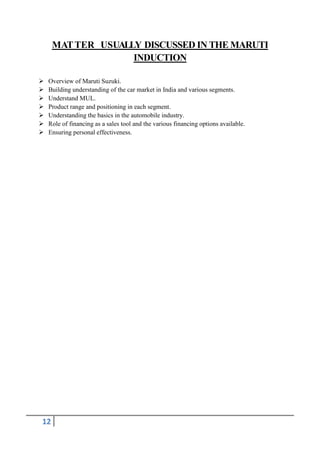 MAT TER USUALLY DISCUSSED IN THE MARUTI
INDUCTION








Overview of Maruti Suzuki.
Building understanding of the car market in India and various segments.
Understand MUL.
Product range and positioning in each segment.
Understanding the basics in the automobile industry.
Role of financing as a sales tool and the various financing options available.
Ensuring personal effectiveness.

12

 