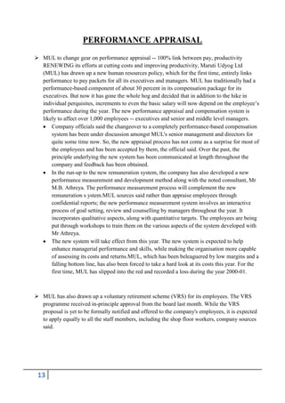 PERFORMANCE APPRAISAL
 MUL to change gear on performance appraisal -- 100% link between pay, productivity
RENEWING its efforts at cutting costs and improving productivity, Maruti Udyog Ltd
(MUL) has drawn up a new human resources policy, which for the first time, entirely links
performance to pay packets for all its executives and managers. MUL has traditionally had a
performance-based component of about 30 percent in its compensation package for its
executives. But now it has gone the whole hog and decided that in addition to the hike in
individual perquisites, increments to even the basic salary will now depend on the employee’s
performance during the year. The new performance appraisal and compensation system is
likely to affect over 1,000 employees -- executives and senior and middle level managers.
Company officials said the changeover to a completely performance-based compensation
system has been under discussion amongst MUL's senior management and directors for
quite some time now. So, the new appraisal process has not come as a surprise for most of
the employees and has been accepted by them, the official said. Over the past, the
principle underlying the new system has been communicated at length throughout the
company and feedback has been obtained.
In the run-up to the new remuneration system, the company has also developed a new
performance measurement and development method along with the noted consultant, Mr
M.B. Athreya. The performance measurement process will complement the new
remuneration s ystem.MUL sources said rather than appraise employees through
confidential reports; the new performance measurement system involves an interactive
process of goal setting, review and counselling by managers throughout the year. It
incorporates qualitative aspects, along with quantitative targets. The employees are being
put through workshops to train them on the various aspects of the system developed with
Mr Athreya.
The new system will take effect from this year. The new system is expected to help
enhance managerial performance and skills, while making the organisation more capable
of assessing its costs and returns.MUL, which has been beleaguered by low margins and a
falling bottom line, has also been forced to take a hard look at its costs this year. For the
first time, MUL has slipped into the red and recorded a loss during the year 2000-01.

 MUL has also drawn up a voluntary retirement scheme (VRS) for its employees. The VRS
programme received in-principle approval from the board last month. While the VRS
proposal is yet to be formally notified and offered to the company's employees, it is expected
to apply equally to all the staff members, including the shop floor workers, company sources
said.

13

 