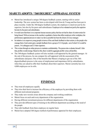 .MARUTI ADOPTS

“360 DEGREE” APPRAISAL SYSTEM

Maruti has introduced a unique 360-degree feedback system, starting with its senior
leadership. The new system has been co-developed with Ernst & Young and has been put in
place recently. Under the 360-degree feedback system, the employee is rated not just by his
superiors, but also by his peers and subordinates Employee to be evaluated not just by the superiors
but also by the peers and subordinates.
It would seem that there is no corporate human resource policy that has not had its share of controversies for
being biased. With an increase in the number is qualitative factors that affect employee at the workplace, the
performance appraisal process to make it as fair as possible has been the dream of every manager.
Its initiative is to empower young people in terms of free and frank feedback to their seniors, to the people who
manage them. Each senior gets a sample feedback from a group of 12-14 people, out of which 5-6 would be
juniors , 5-6 colleagues and 2-3 their superiors.
This is done through an online process to maintain confidentiality. The person also evaluates himself. After
that, profiles would emerge. Based on this, there would be aggregate profile versus self profiles.
The 360-degree feedback system will also include a self-appraisal by the general manager. At
the end of the process, he can compare his self-appraisal with the assessment of his
subordinates and peers. One of the benefits that Maruti is hoping to get out of the 360degreefeedback process is the sense of employment and importance felt by subordinates,
when they are asked to offer their feedback about their superiors. Maruti currently has over
4,000 employees on its rolls.

FINDINGS
They treat all employees equally
They tries their best to increase the efficiency of the employee by providing them with
different motivational programs
They make new recruits aware about the company and working conditions
Maruti focus on each and every department of the organization
Having different recruitment process for different departments of the organization
They provide different types of training to the different department according to the need of
the people
They talk feedback from there employee on regular basis
Maruti have adopted 360 degree method of performance appraisal for their employees

14

 