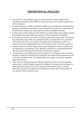 PROMOTIONAL POLICIES
Exit interviews, when employees quit, are common practice in many companies. But
automobile major Maruti Suzuki (MSIL) is using 'stay interviews' to cement a long-term tie
with its employees.
For the past three years, MSIL has regularly reached out to its employees to understand their
aspirations, problems and expectations. It has subsequently come up with several changes in
the performance ratings scale, career progression policy and employee referrals.
It makes sense to probe employee minds while they are still working in the company and take
their feedback for changes rather than asking for it after losing them to competition.
For the first time this year, for instance, it altered its performance ratings scale. The previous
four-grade rating scale, which was: excellent (top 10%), very good (next 30%), good (next
50%) and fair (last 10%), was revised to a five-grade scale: exceptional (top 10%), star
performer (next 25%), high performer (next 25%), performer (next 15%) and average (5%).
Employees perceived a 'good' rating as 'not-so-good', meaning, the rating's connotation was
not representative of performance. Also, adhering to the bell curve was becoming difficult
with ratings primarily being distributed only in the first three categories.
"Wording makes a lot of difference about how people feel. For instance, someone who gets
the grade 'exceptional' will think he has contributed a lot towards the firm's performance and
will continue to perform well," says Prateek Duhan, 28, manager, steering and suspension,
supply chain division.
"They made our employees happy by making an emotional connect and removing grades
such as 'good'," adds Mr Siddiqui. Based on the feedback, the company has also changed its
career progression policy last year. The company shortened career tracks by offering
promotions at the junior management level if employees notched up the topmost grade for
two, instead of three consecutive years.

15

 