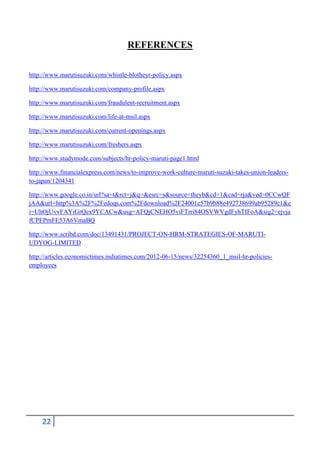 REFERENCES
http://www.marutisuzuki.com/whistle-blotheyr-policy.aspx
http://www.marutisuzuki.com/company-profile.aspx
http://www.marutisuzuki.com/fraudulent-recruitment.aspx
http://www.marutisuzuki.com/life-at-msil.aspx
http://www.marutisuzuki.com/current-openings.aspx
http://www.marutisuzuki.com/freshers.aspx
http://www.studymode.com/subjects/hr-policy-maruti-page1.html
http://www.financialexpress.com/news/to-improve-work-culture-maruti-suzuki-takes-union-leadersto-japan/1204341
http://www.google.co.in/url?sa=t&rct=j&q=&esrc=s&source=theyb&cd=1&cad=rja&ved=0CCwQF
jAA&url=http%3A%2F%2Fedoqs.com%2Fdownload%2F24001e57b9b88e492738699ab95289c1&e
i=UhOjUvvFAYiGrQex9YCACw&usg=AFQjCNEHO5viFTrri84OSVWVgdFyhTIFoA&sig2=ejvja
fCPEPmFE53A6VmaBQ
http://www.scribd.com/doc/13491431/PROJECT-ON-HRM-STRATEGIES-OF-MARUTIUDYOG-LIMITED
http://articles.economictimes.indiatimes.com/2012-06-15/news/32254360_1_msil-hr-policiesemployees

22

 
