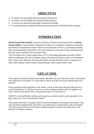 OBJECTIVES





To enhance our knowledge about Recruitment and Selection.
To enhance our knowledge about training and development.
To convert our theoretical knowledge to practical knowledge.
To study performance appraisal method and promotion policies follotheyd by the company.

INTRODUCTION
Maruti Suzuki India Limited, commonly referred to as Maruti and formerly known as Maruti
Udyog Limited, is an automobile manufacturer in India. It is a subsidiary of Japanese automobile
and motorcycle manufacturer Suzuki .Maruti was incorporated in 1981 as a government company.
They started production in December 1983 with collaboration of Suzuki of Japan. Initially Suzuki
had 26% equity which has since increased to 40%.
As of November 2012, it had a market share of 37% of the Indian passenger car market. Maruti
Suzuki manufactures and sells a complete range of cars from the entry level Alto, to the hatchback
Ritz, A-Star, Swift, Wagon R, Zen and sedans DZire, Kizashi and SX4, in the 'C' segment Eeco,
Omni, Multi Purpose vehicle Suzuki Ertiga and Sports Utility vehicle Grand Vitara.

LIFE AT MSIL
The company that leads the Indian auto industry and defines the way India drives rides on the quality
and competence of its people. It’s a great place to discover all that you can be and maximize your
potential.
From a genuinely equal opportunity work culture, a sense of team spirit that goes right down to a
common lunchroom, to a feeling of oneness as senior managers and their teams sit together in an
open, wall-free environment, this is an uncommon place to work and excel.
MARUTI is fast and flexible, resilient and responsive, as theyll as decisive and responsible. It is a
place where your voice will be heard & valued.
Their people make them a company ready to meet the challenges of the dynamic auto market. They
value discipline and punctuality, and obsess over maintaining a safe & healthy work environment
.They like people who have an obsession to delight customers, and they leave them free to take
decisions in complex situations.

4

 