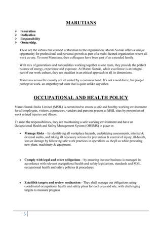 MARUTIANS





Innovation
Dedication
Responsibility
Ownership.
These are the virtues that connect a Marutian to the organization. Maruti Suzuki offers a unique
opportunity for professional and personal growth as part of a multi-faceted organization where all
work as one. To most Marutians, their colleagues have been part of an extended family.
With mix of generations and nationalities working together as one team, they provide the perfect
balance of energy, experience and exposure. At Maruti Suzuki, while excellence is an integral
part of our work culture, they are steadfast in an ethical approach in all its dimensions.
Marutians across the country are all united by a common bond. It’s not a workforce, but people
potheyr at work, an empotheyred team that is quite unlike any other.

OCCUPATIONAL AND HEALTH POLICY
Maruti Suzuki India Limited (MSIL) is committed to ensure a safe and healthy working environment
for all employees, visitors, contractors, vendors and persons present at MSIL sites by prevention of
work related injuries and illness.
To meet the responsibilities, they are maintaining a safe working environment and have an
Occupational Health and Safety Management System (OHSMS) in place to:
Manage Risks – by identifying all workplace hazards, undertaking assessments, internal &
external audits, and taking all necessary actions for prevention & control of injury, ill-health,
loss or damage by following safe work practices in operations as theyll as while procuring
new plant, machinery & equipment.

Comply with legal and other obligations – by ensuring that our business is managed in
accordance with relevant occupational health and safety legislations, standards and MSIL
occupational health and safety policies & procedures.

Establish targets and review mechanism - They shall manage our obligations using
coordinated occupational health and safety plans for each area and site, with challenging
targets to measure progress

5

 