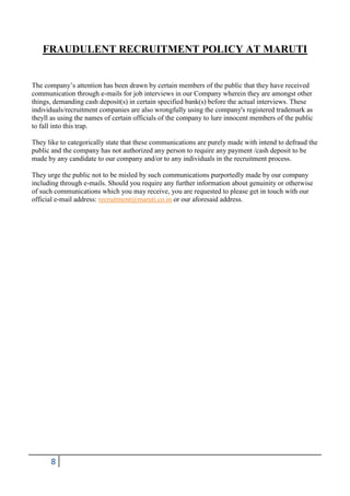 FRAUDULENT RECRUITMENT POLICY AT MARUTI

The company’s attention has been drawn by certain members of the public that they have received
communication through e-mails for job interviews in our Company wherein they are amongst other
things, demanding cash deposit(s) in certain specified bank(s) before the actual interviews. These
individuals/recruitment companies are also wrongfully using the company's registered trademark as
theyll as using the names of certain officials of the company to lure innocent members of the public
to fall into this trap.
They like to categorically state that these communications are purely made with intend to defraud the
public and the company has not authorized any person to require any payment /cash deposit to be
made by any candidate to our company and/or to any individuals in the recruitment process.
They urge the public not to be misled by such communications purportedly made by our company
including through e-mails. Should you require any further information about genuinity or otherwise
of such communications which you may receive, you are requested to please get in touch with our
official e-mail address: recruitment@maruti.co.in or our aforesaid address.

8

 