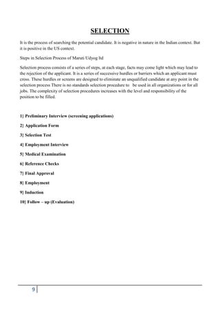 SELECTION
It is the process of searching the potential candidate. It is negative in nature in the Indian context. But
it is positive in the US context.
Steps in Selection Process of Maruti Udyog ltd
Selection process consists of a series of steps, at each stage, facts may come light which may lead to
the rejection of the applicant. It is a series of successive hurdles or barriers which an applicant must
cross. These hurdles or screens are designed to eliminate an unqualified candidate at any point in the
selection process There is no standards selection procedure to be used in all organizations or for all
jobs. The complexity of selection procedures increases with the level and responsibility of the
position to be filled.

1} Preliminary Interview (screening applications)
2} Application Form
3} Selection Test
4} Employment Interview
5} Medical Examination
6} Reference Checks
7} Final Approval
8} Employment
9} Induction
10} Follow – up (Evaluation)

9

 