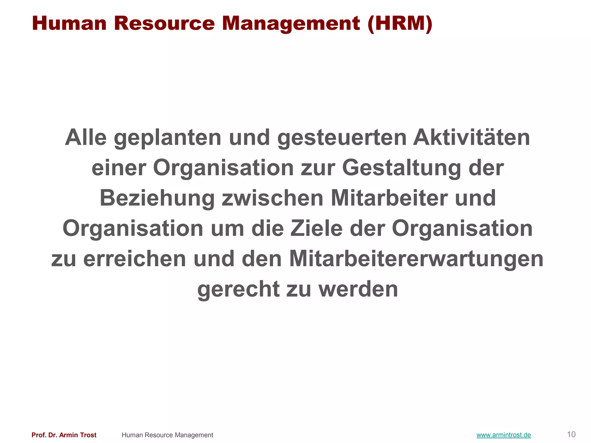 Human Resource Management (HRM)




       Alle geplanten und gesteuerten Aktivitäten
          einer Organisation zur Gestaltung der
           Beziehung zwischen Mitarbeiter und
       Organisation um die Ziele der Organisation
      zu erreichen und den Mitarbeitererwartungen
                   gerecht zu werden




Prof. Dr. Armin Trost   Human Resource Management   www.armintrost.de   10
 