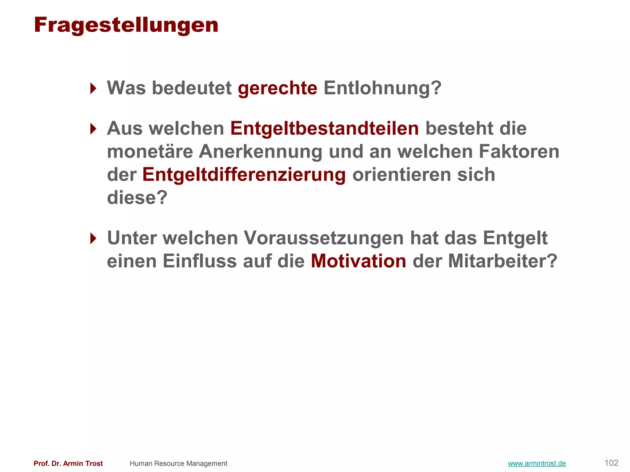 Fragestellungen

                Was bedeutet gerechte Entlohnung?

                Aus welchen Entgeltbestandteilen besteht die
                 monetäre Anerkennung und an welchen Faktoren
                 der Entgeltdifferenzierung orientieren sich
                 diese?

                Unter welchen Voraussetzungen hat das Entgelt
                 einen Einfluss auf die Motivation der Mitarbeiter?




Prof. Dr. Armin Trost   Human Resource Management            www.armintrost.de   102
 