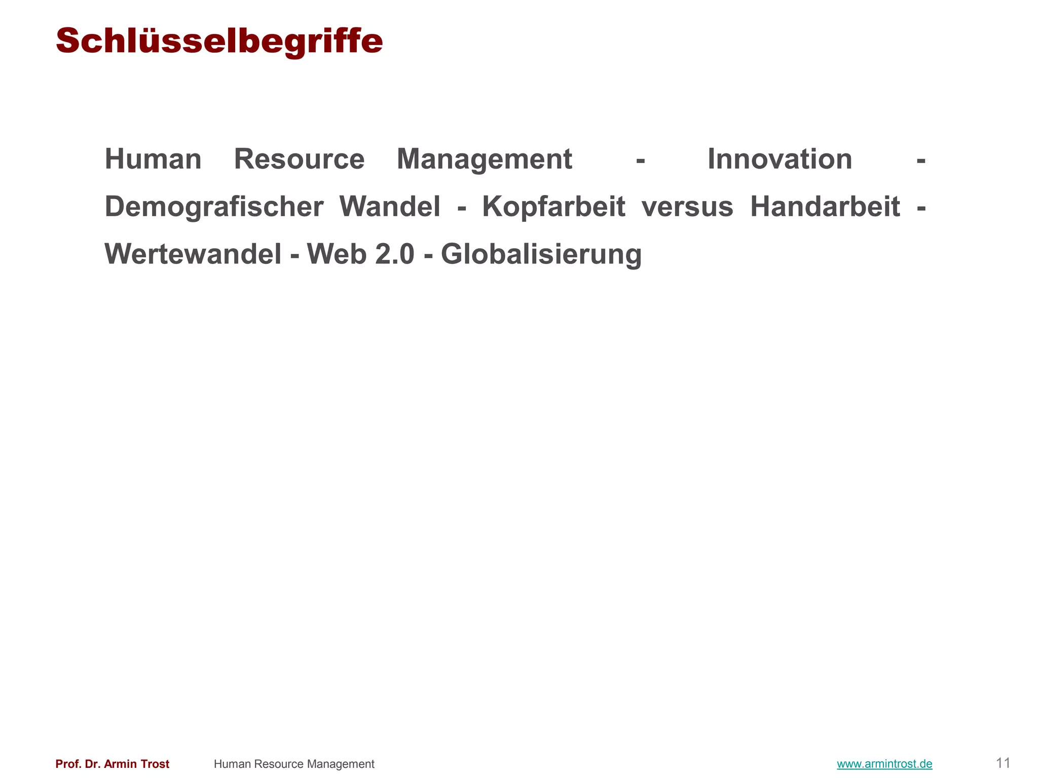 Schlüsselbegriffe


        Human              Resource                 Management   -   Innovation           -
        Demografischer Wandel - Kopfarbeit versus Handarbeit -
        Wertewandel - Web 2.0 - Globalisierung




Prof. Dr. Armin Trost   Human Resource Management                            www.armintrost.de   11
 