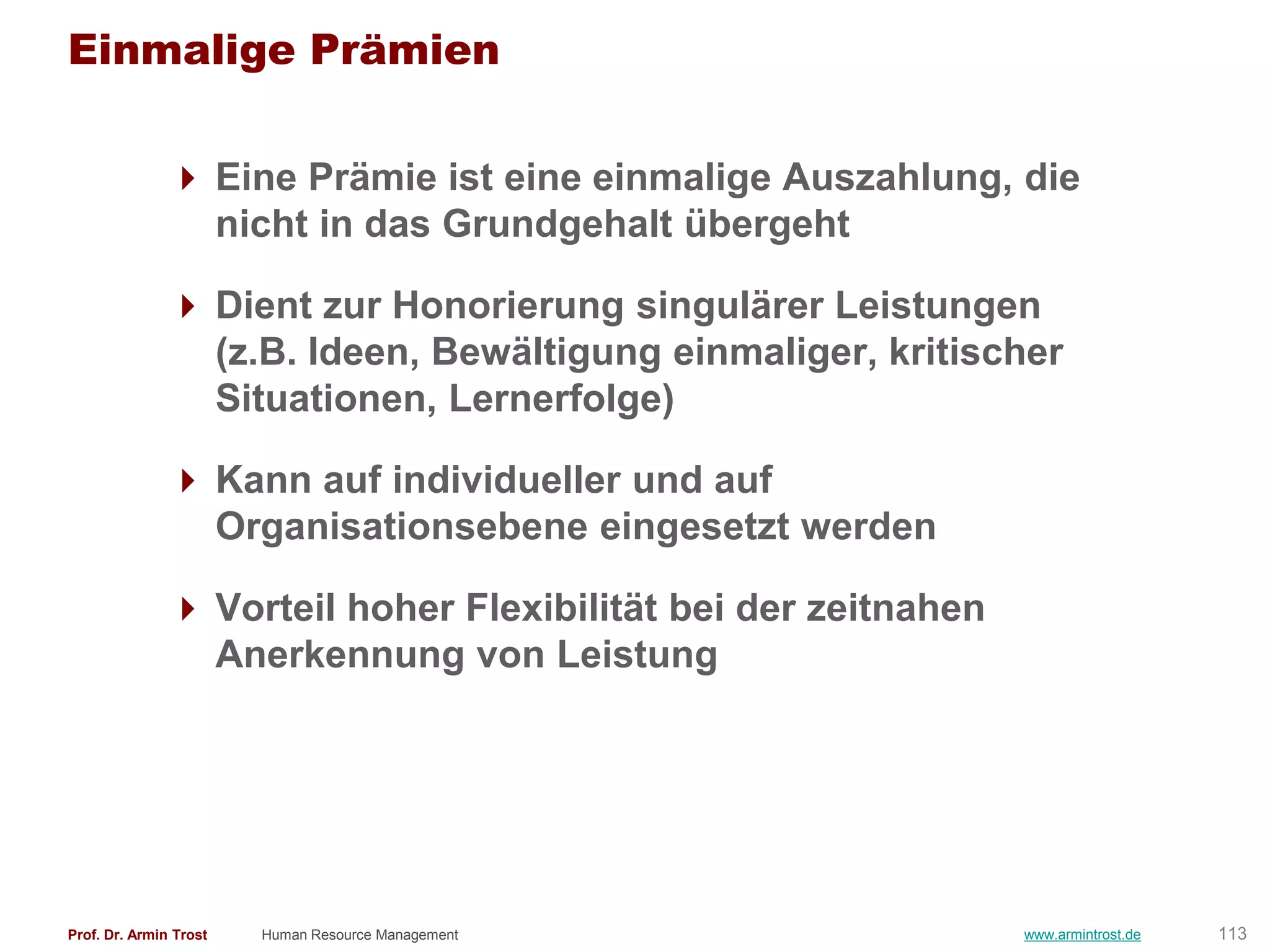 Einmalige Prämien

                Eine Prämie ist eine einmalige Auszahlung, die
                 nicht in das Grundgehalt übergeht

                Dient zur Honorierung singulärer Leistungen
                 (z.B. Ideen, Bewältigung einmaliger, kritischer
                 Situationen, Lernerfolge)

                Kann auf individueller und auf
                 Organisationsebene eingesetzt werden

                Vorteil hoher Flexibilität bei der zeitnahen
                 Anerkennung von Leistung




Prof. Dr. Armin Trost   Human Resource Management               www.armintrost.de   113
 