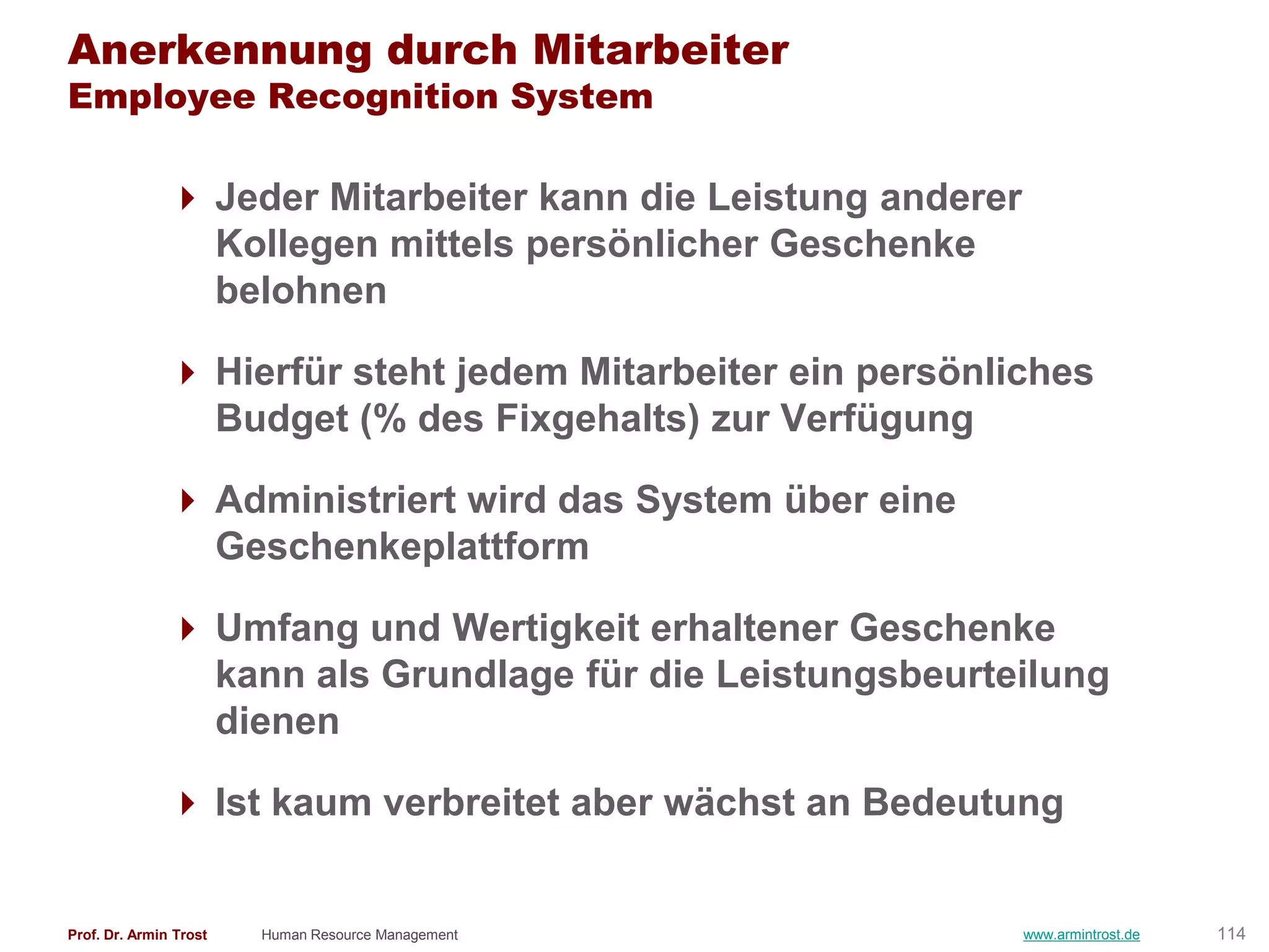 Anerkennung durch Mitarbeiter
Employee Recognition System

                Jeder Mitarbeiter kann die Leistung anderer
                 Kollegen mittels persönlicher Geschenke
                 belohnen

                Hierfür steht jedem Mitarbeiter ein persönliches
                 Budget (% des Fixgehalts) zur Verfügung

                Administriert wird das System über eine
                 Geschenkeplattform

                Umfang und Wertigkeit erhaltener Geschenke
                 kann als Grundlage für die Leistungsbeurteilung
                 dienen

                Ist kaum verbreitet aber wächst an Bedeutung


Prof. Dr. Armin Trost   Human Resource Management              www.armintrost.de   114
 