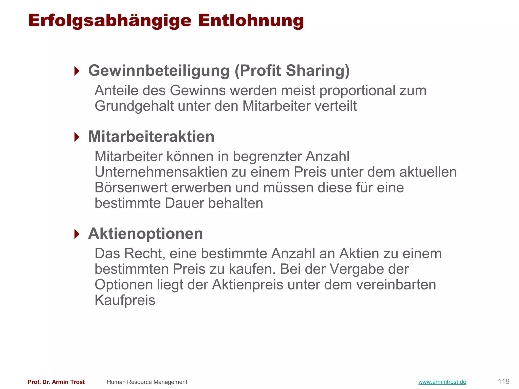 Erfolgsabhängige Entlohnung

                Gewinnbeteiligung (Profit Sharing)
                        Anteile des Gewinns werden meist proportional zum
                        Grundgehalt unter den Mitarbeiter verteilt

                Mitarbeiteraktien
                        Mitarbeiter können in begrenzter Anzahl
                        Unternehmensaktien zu einem Preis unter dem aktuellen
                        Börsenwert erwerben und müssen diese für eine
                        bestimmte Dauer behalten

                Aktienoptionen
                        Das Recht, eine bestimmte Anzahl an Aktien zu einem
                        bestimmten Preis zu kaufen. Bei der Vergabe der
                        Optionen liegt der Aktienpreis unter dem vereinbarten
                        Kaufpreis




Prof. Dr. Armin Trost    Human Resource Management                       www.armintrost.de   119
 