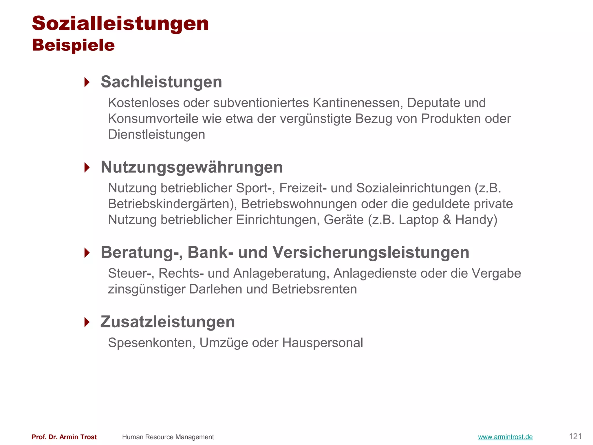 Sozialleistungen
Beispiele

                Sachleistungen
                        Kostenloses oder subventioniertes Kantinenessen, Deputate und
                        Konsumvorteile wie etwa der vergünstigte Bezug von Produkten oder
                        Dienstleistungen

                Nutzungsgewährungen
                        Nutzung betrieblicher Sport-, Freizeit- und Sozialeinrichtungen (z.B.
                        Betriebskindergärten), Betriebswohnungen oder die geduldete private
                        Nutzung betrieblicher Einrichtungen, Geräte (z.B. Laptop & Handy)

                Beratung-, Bank- und Versicherungsleistungen
                        Steuer-, Rechts- und Anlageberatung, Anlagedienste oder die Vergabe
                        zinsgünstiger Darlehen und Betriebsrenten

                Zusatzleistungen
                        Spesenkonten, Umzüge oder Hauspersonal




Prof. Dr. Armin Trost     Human Resource Management                                    www.armintrost.de   121
 