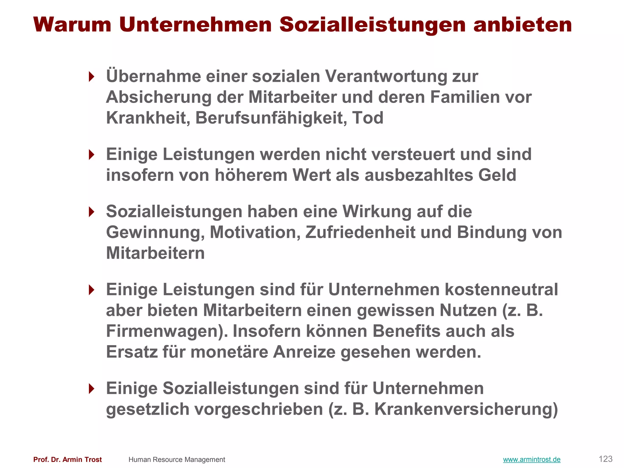 Warum Unternehmen Sozialleistungen anbieten

                Übernahme einer sozialen Verantwortung zur
                 Absicherung der Mitarbeiter und deren Familien vor
                 Krankheit, Berufsunfähigkeit, Tod

                Einige Leistungen werden nicht versteuert und sind
                 insofern von höherem Wert als ausbezahltes Geld

                Sozialleistungen haben eine Wirkung auf die
                 Gewinnung, Motivation, Zufriedenheit und Bindung von
                 Mitarbeitern

                Einige Leistungen sind für Unternehmen kostenneutral
                 aber bieten Mitarbeitern einen gewissen Nutzen (z. B.
                 Firmenwagen). Insofern können Benefits auch als
                 Ersatz für monetäre Anreize gesehen werden.

                Einige Sozialleistungen sind für Unternehmen
                 gesetzlich vorgeschrieben (z. B. Krankenversicherung)

Prof. Dr. Armin Trost   Human Resource Management              www.armintrost.de   123
 