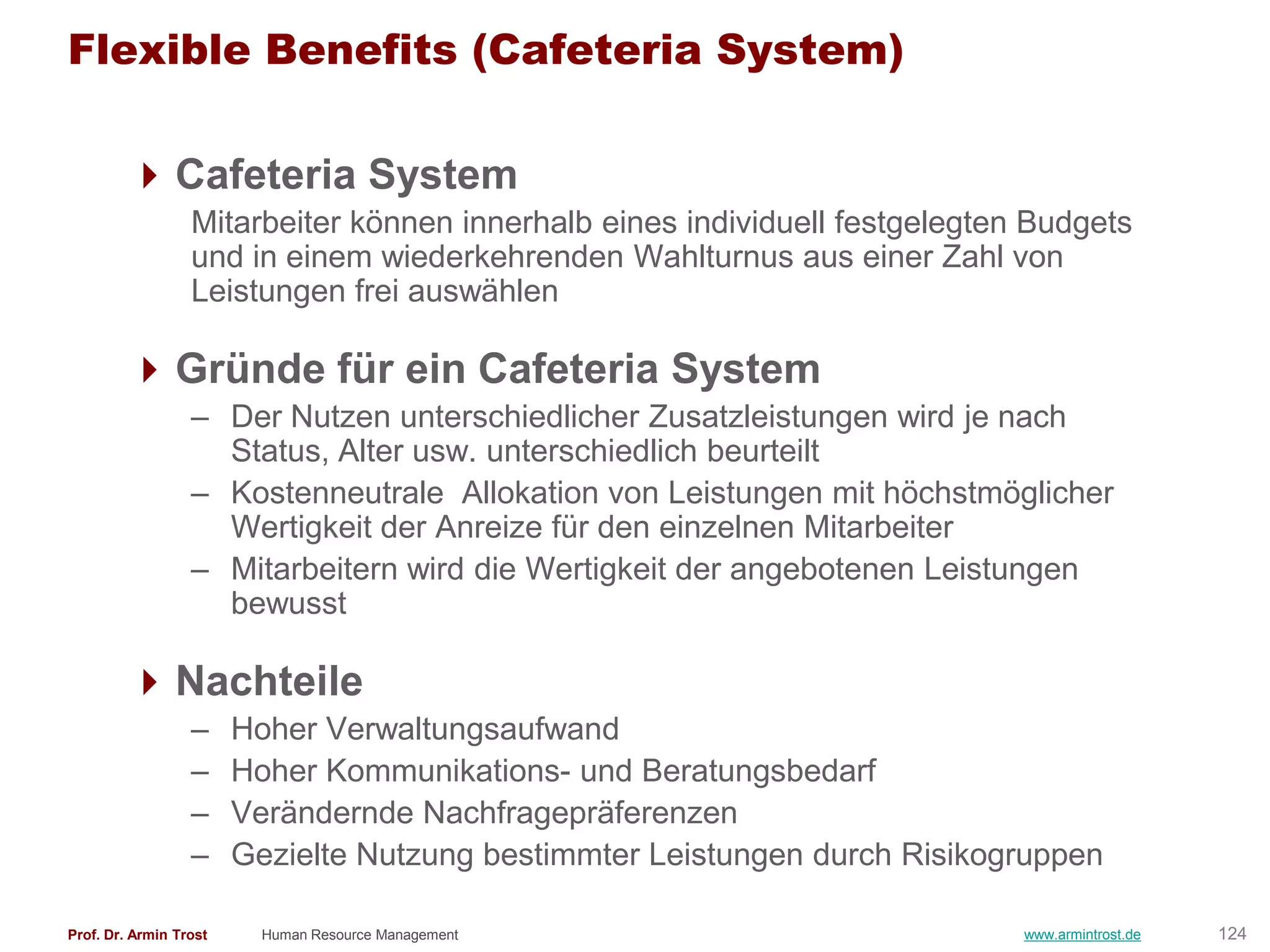 Flexible Benefits (Cafeteria System)

         Cafeteria System
                  Mitarbeiter können innerhalb eines individuell festgelegten Budgets
                  und in einem wiederkehrenden Wahlturnus aus einer Zahl von
                  Leistungen frei auswählen

         Gründe für ein Cafeteria System
                  – Der Nutzen unterschiedlicher Zusatzleistungen wird je nach
                    Status, Alter usw. unterschiedlich beurteilt
                  – Kostenneutrale Allokation von Leistungen mit höchstmöglicher
                    Wertigkeit der Anreize für den einzelnen Mitarbeiter
                  – Mitarbeitern wird die Wertigkeit der angebotenen Leistungen
                    bewusst

         Nachteile
                  –     Hoher Verwaltungsaufwand
                  –     Hoher Kommunikations- und Beratungsbedarf
                  –     Verändernde Nachfragepräferenzen
                  –     Gezielte Nutzung bestimmter Leistungen durch Risikogruppen

Prof. Dr. Armin Trost     Human Resource Management                          www.armintrost.de   124
 