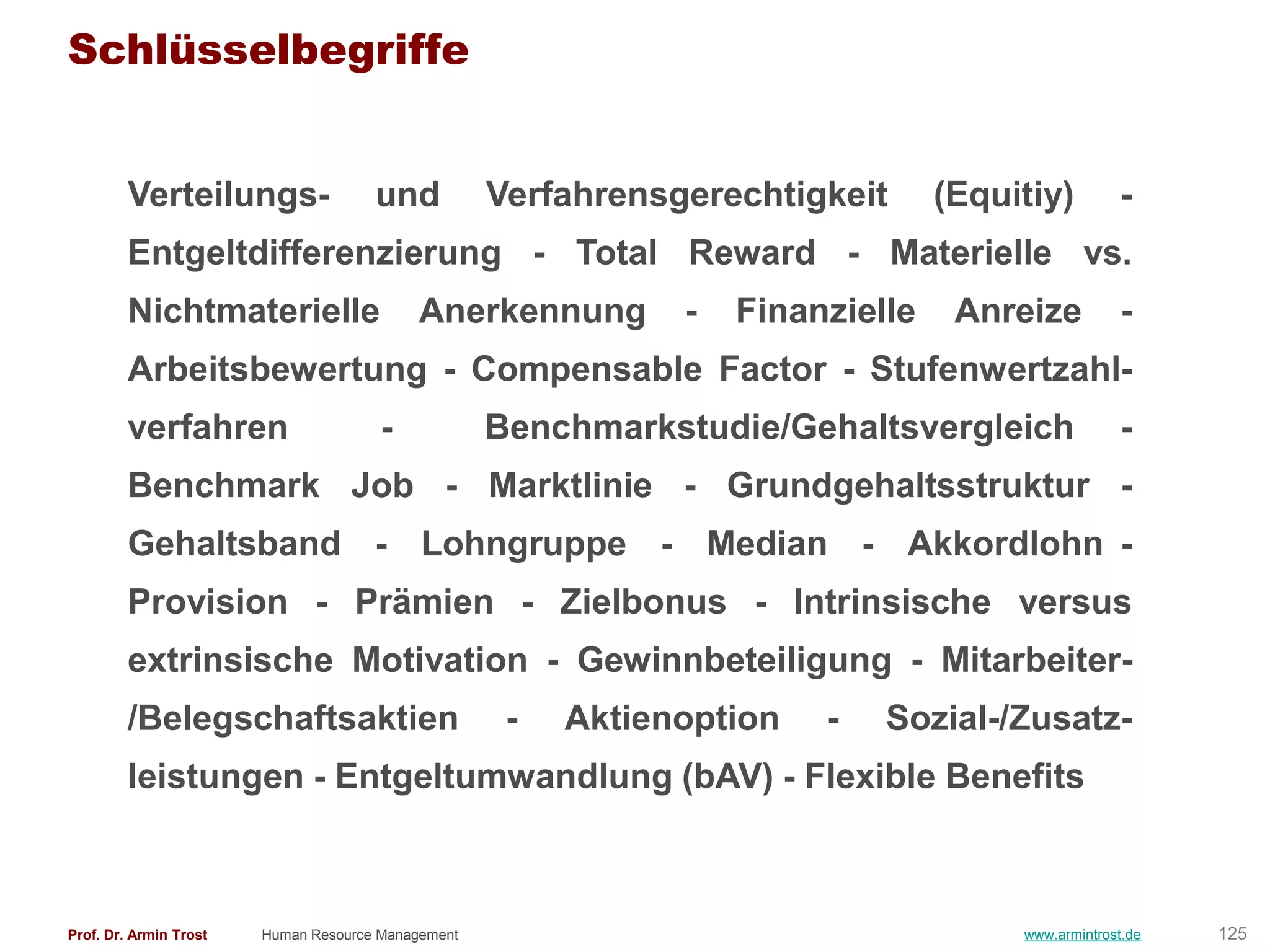 Schlüsselbegriffe


        Verteilungs-                  und           Verfahrensgerechtigkeit      (Equitiy)         -
        Entgeltdifferenzierung - Total Reward - Materielle vs.
        Nichtmaterielle                    Anerkennung         -   Finanzielle    Anreize           -
        Arbeitsbewertung - Compensable Factor - Stufenwertzahl-
        verfahren                      -            Benchmarkstudie/Gehaltsvergleich                -
        Benchmark Job - Marktlinie - Grundgehaltsstruktur -
        Gehaltsband - Lohngruppe - Median - Akkordlohn -
        Provision - Prämien - Zielbonus - Intrinsische versus
        extrinsische Motivation - Gewinnbeteiligung - Mitarbeiter-
        /Belegschaftsaktien                          -   Aktienoption   -   Sozial-/Zusatz-
        leistungen - Entgeltumwandlung (bAV) - Flexible Benefits



Prof. Dr. Armin Trost   Human Resource Management                                     www.armintrost.de   125
 