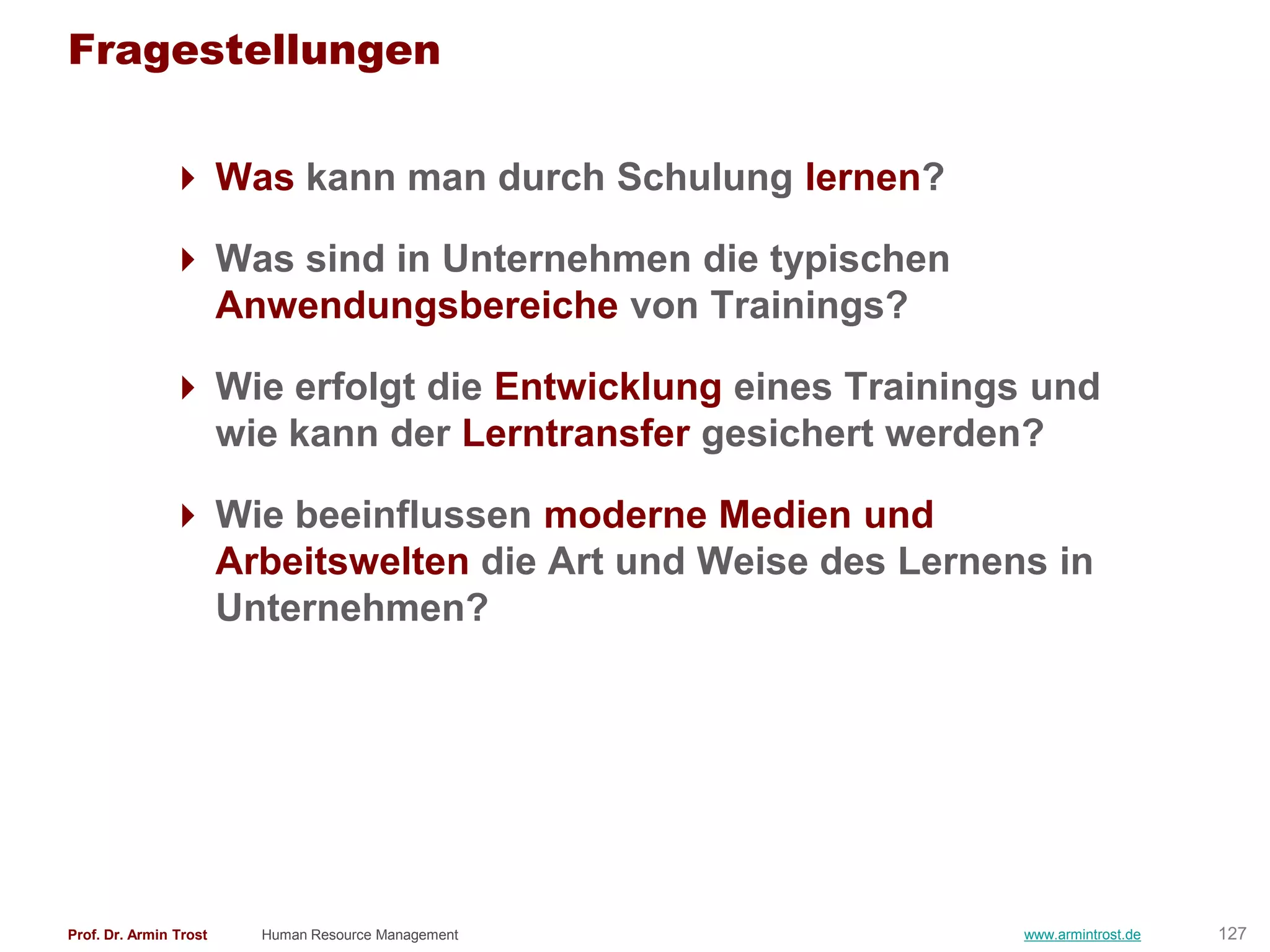 Fragestellungen

                Was kann man durch Schulung lernen?

                Was sind in Unternehmen die typischen
                 Anwendungsbereiche von Trainings?

                Wie erfolgt die Entwicklung eines Trainings und
                 wie kann der Lerntransfer gesichert werden?

                Wie beeinflussen moderne Medien und
                 Arbeitswelten die Art und Weise des Lernens in
                 Unternehmen?




Prof. Dr. Armin Trost   Human Resource Management          www.armintrost.de   127
 