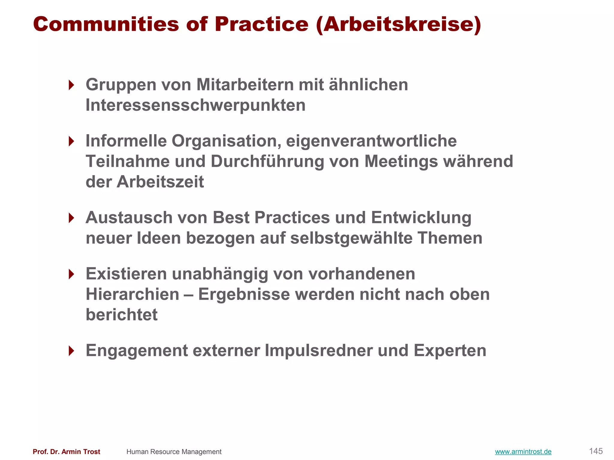 Communities of Practice (Arbeitskreise)

          Gruppen von Mitarbeitern mit ähnlichen
           Interessensschwerpunkten

          Informelle Organisation, eigenverantwortliche
           Teilnahme und Durchführung von Meetings während
           der Arbeitszeit

          Austausch von Best Practices und Entwicklung
           neuer Ideen bezogen auf selbstgewählte Themen

          Existieren unabhängig von vorhandenen
           Hierarchien – Ergebnisse werden nicht nach oben
           berichtet

          Engagement externer Impulsredner und Experten




Prof. Dr. Armin Trost   Human Resource Management            www.armintrost.de   145
 