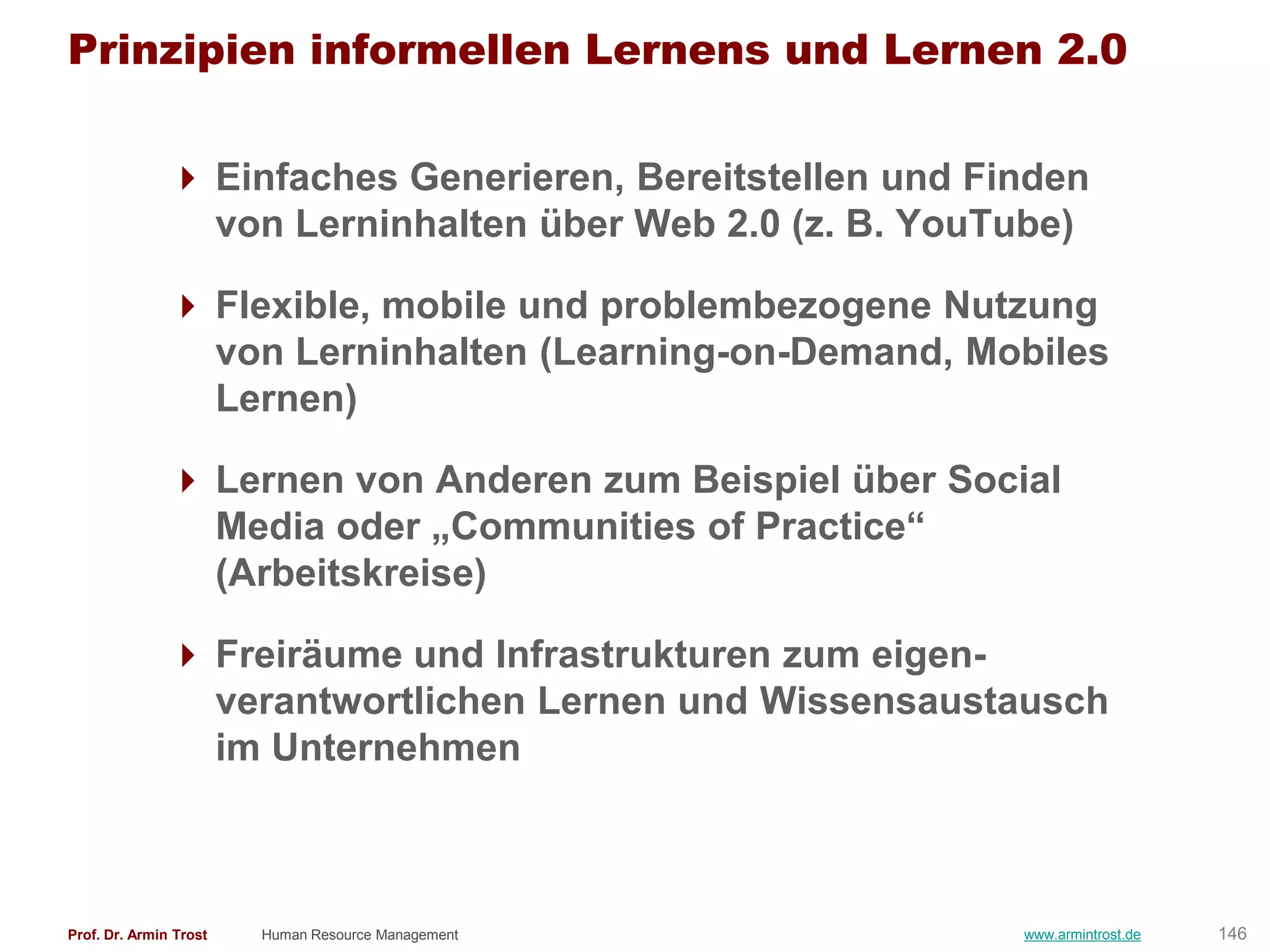 Prinzipien informellen Lernens und Lernen 2.0

                Einfaches Generieren, Bereitstellen und Finden
                 von Lerninhalten über Web 2.0 (z. B. YouTube)

                Flexible, mobile und problembezogene Nutzung
                 von Lerninhalten (Learning-on-Demand, Mobiles
                 Lernen)

                Lernen von Anderen zum Beispiel über Social
                 Media oder „Communities of Practice―
                 (Arbeitskreise)

                Freiräume und Infrastrukturen zum eigen-
                 verantwortlichen Lernen und Wissensaustausch
                 im Unternehmen



Prof. Dr. Armin Trost   Human Resource Management          www.armintrost.de   146
 