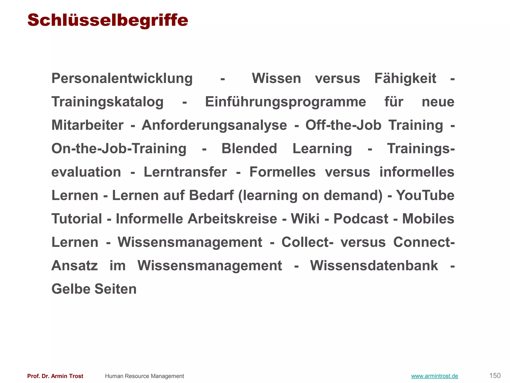 Schlüsselbegriffe


        Personalentwicklung                             -   Wissen versus Fähigkeit -
        Trainingskatalog                        -   Einführungsprogramme         für      neue
        Mitarbeiter - Anforderungsanalyse - Off-the-Job Training -
        On-the-Job-Training                         -   Blended   Learning   -   Trainings-
        evaluation - Lerntransfer - Formelles versus informelles
        Lernen - Lernen auf Bedarf (learning on demand) - YouTube
        Tutorial - Informelle Arbeitskreise - Wiki - Podcast - Mobiles
        Lernen - Wissensmanagement - Collect- versus Connect-
        Ansatz im Wissensmanagement - Wissensdatenbank -
        Gelbe Seiten




Prof. Dr. Armin Trost   Human Resource Management                                      www.armintrost.de   150
 