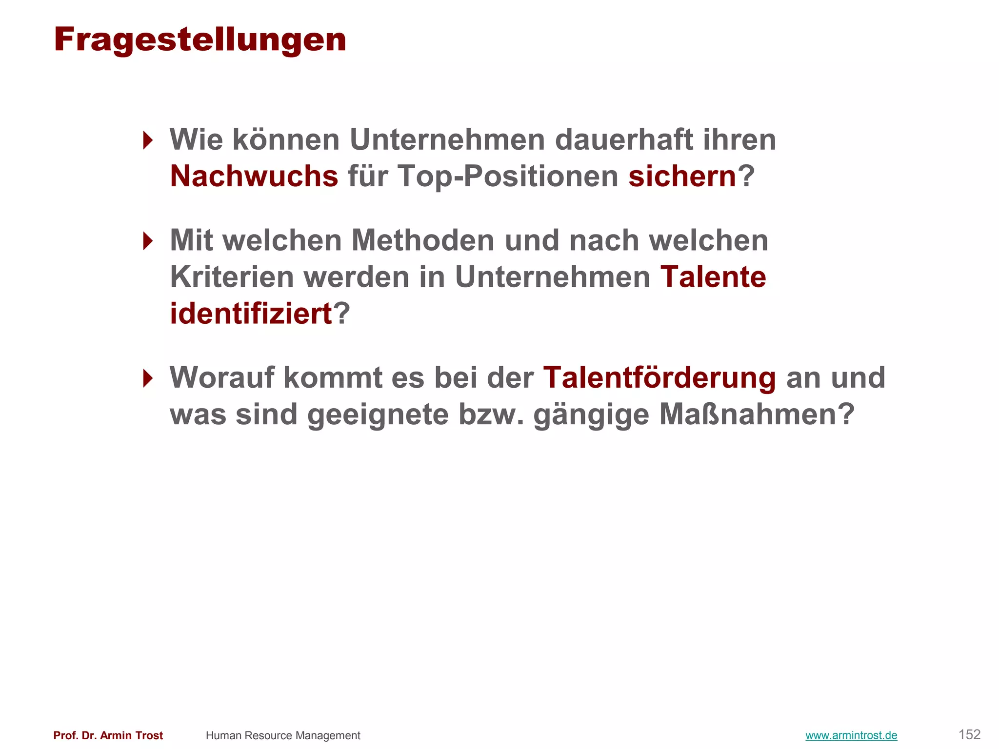 Fragestellungen

                Wie können Unternehmen dauerhaft ihren
                 Nachwuchs für Top-Positionen sichern?

                Mit welchen Methoden und nach welchen
                 Kriterien werden in Unternehmen Talente
                 identifiziert?

                Worauf kommt es bei der Talentförderung an und
                 was sind geeignete bzw. gängige Maßnahmen?




Prof. Dr. Armin Trost   Human Resource Management          www.armintrost.de   152
 