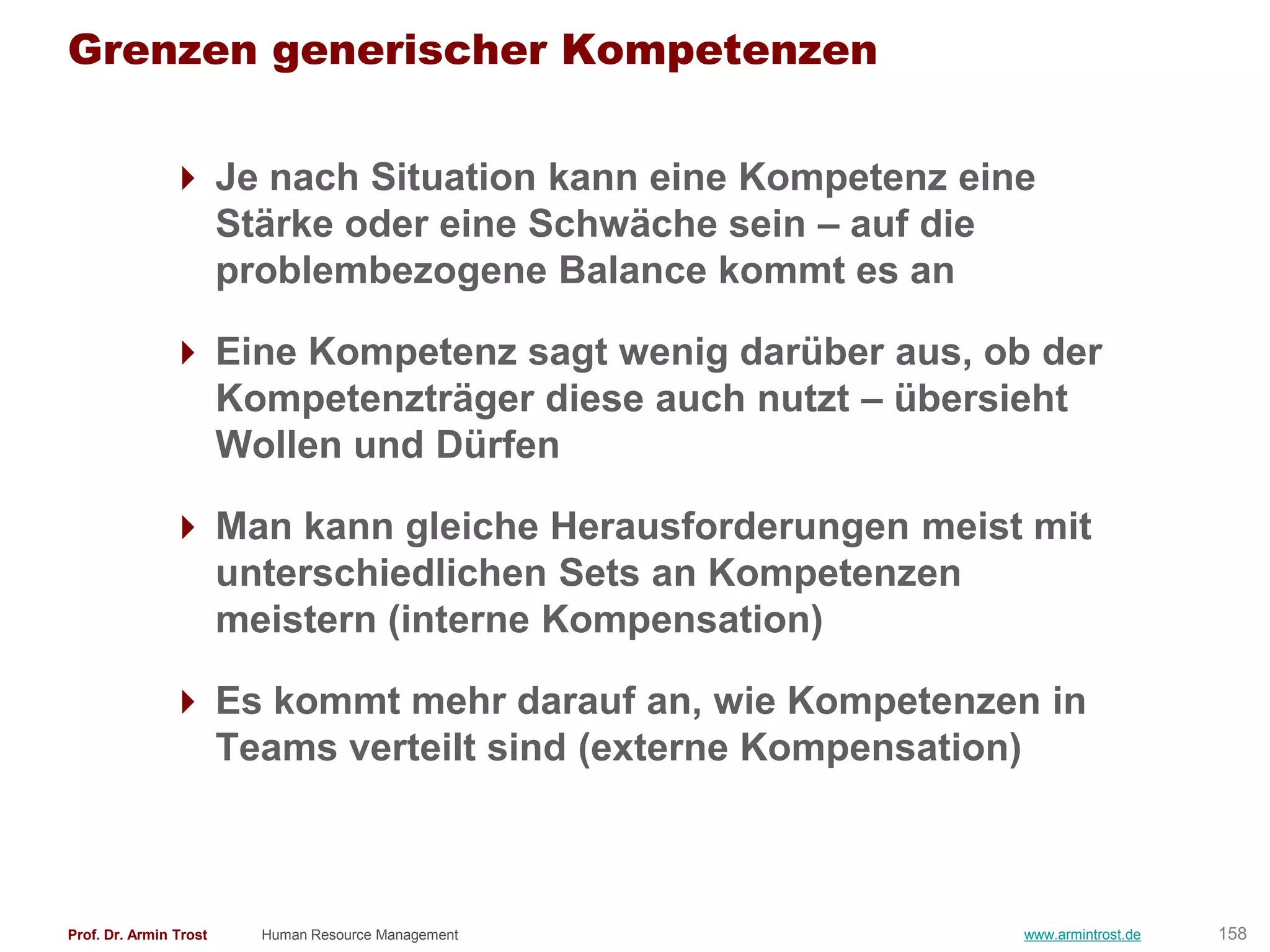Grenzen generischer Kompetenzen

                Je nach Situation kann eine Kompetenz eine
                 Stärke oder eine Schwäche sein – auf die
                 problembezogene Balance kommt es an

                Eine Kompetenz sagt wenig darüber aus, ob der
                 Kompetenzträger diese auch nutzt – übersieht
                 Wollen und Dürfen

                Man kann gleiche Herausforderungen meist mit
                 unterschiedlichen Sets an Kompetenzen
                 meistern (interne Kompensation)

                Es kommt mehr darauf an, wie Kompetenzen in
                 Teams verteilt sind (externe Kompensation)



Prof. Dr. Armin Trost   Human Resource Management         www.armintrost.de   158
 