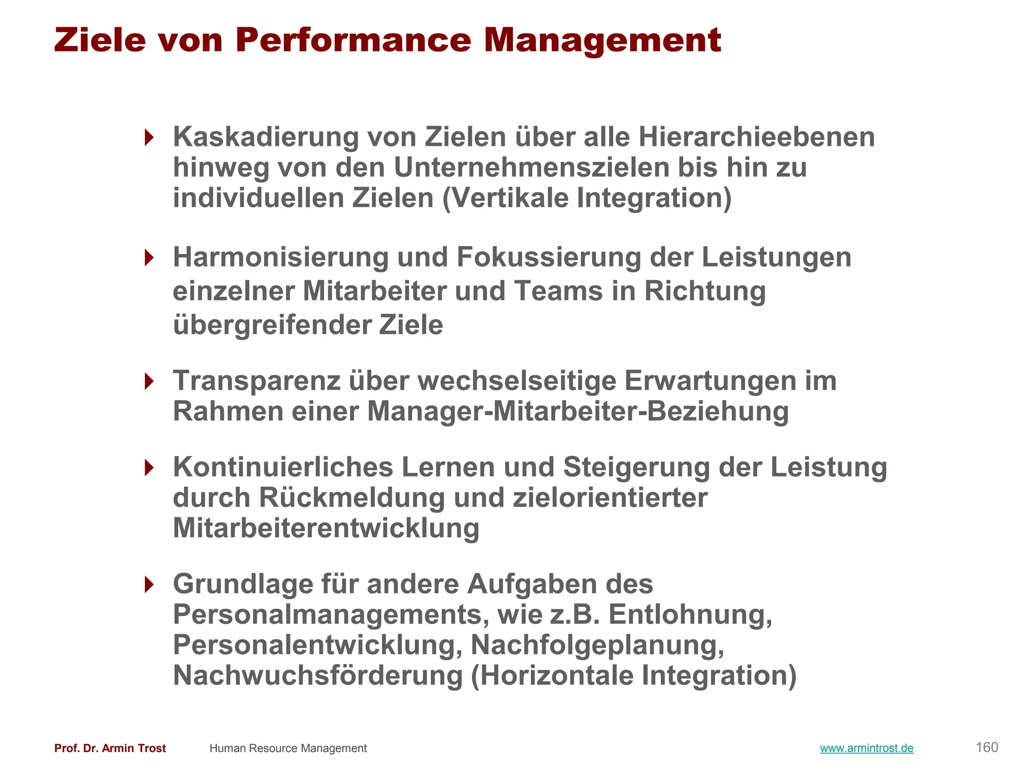 Ziele von Performance Management

                Kaskadierung von Zielen über alle Hierarchieebenen
                 hinweg von den Unternehmenszielen bis hin zu
                 individuellen Zielen (Vertikale Integration)

                Harmonisierung und Fokussierung der Leistungen
                 einzelner Mitarbeiter und Teams in Richtung
                 übergreifender Ziele
                Transparenz über wechselseitige Erwartungen im
                 Rahmen einer Manager-Mitarbeiter-Beziehung
                Kontinuierliches Lernen und Steigerung der Leistung
                 durch Rückmeldung und zielorientierter
                 Mitarbeiterentwicklung
                Grundlage für andere Aufgaben des
                 Personalmanagements, wie z.B. Entlohnung,
                 Personalentwicklung, Nachfolgeplanung,
                 Nachwuchsförderung (Horizontale Integration)

Prof. Dr. Armin Trost   Human Resource Management               www.armintrost.de   160
 