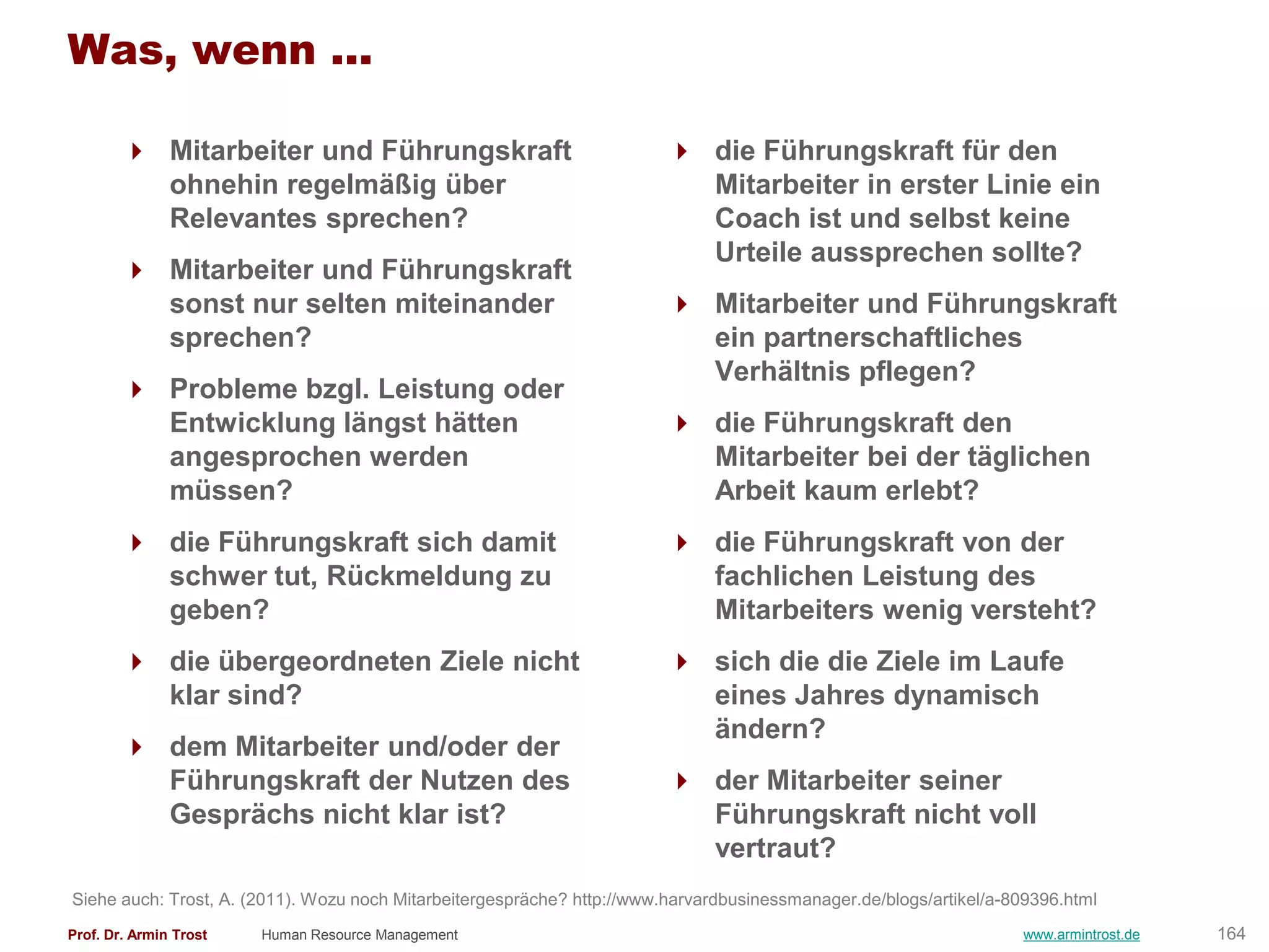 Was, wenn ...

         Mitarbeiter und Führungskraft                                   die Führungskraft für den
          ohnehin regelmäßig über                                          Mitarbeiter in erster Linie ein
          Relevantes sprechen?                                             Coach ist und selbst keine
                                                                           Urteile aussprechen sollte?
         Mitarbeiter und Führungskraft
          sonst nur selten miteinander                                    Mitarbeiter und Führungskraft
          sprechen?                                                        ein partnerschaftliches
                                                                           Verhältnis pflegen?
         Probleme bzgl. Leistung oder
          Entwicklung längst hätten                                       die Führungskraft den
          angesprochen werden                                              Mitarbeiter bei der täglichen
          müssen?                                                          Arbeit kaum erlebt?
         die Führungskraft sich damit                                    die Führungskraft von der
          schwer tut, Rückmeldung zu                                       fachlichen Leistung des
          geben?                                                           Mitarbeiters wenig versteht?
         die übergeordneten Ziele nicht                                  sich die die Ziele im Laufe
          klar sind?                                                       eines Jahres dynamisch
                                                                           ändern?
         dem Mitarbeiter und/oder der
          Führungskraft der Nutzen des                                    der Mitarbeiter seiner
          Gesprächs nicht klar ist?                                        Führungskraft nicht voll
                                                                           vertraut?
Siehe auch: Trost, A. (2011). Wozu noch Mitarbeitergespräche? http://www.harvardbusinessmanager.de/blogs/artikel/a-809396.html
Prof. Dr. Armin Trost   Human Resource Management                                                                   www.armintrost.de   164
 