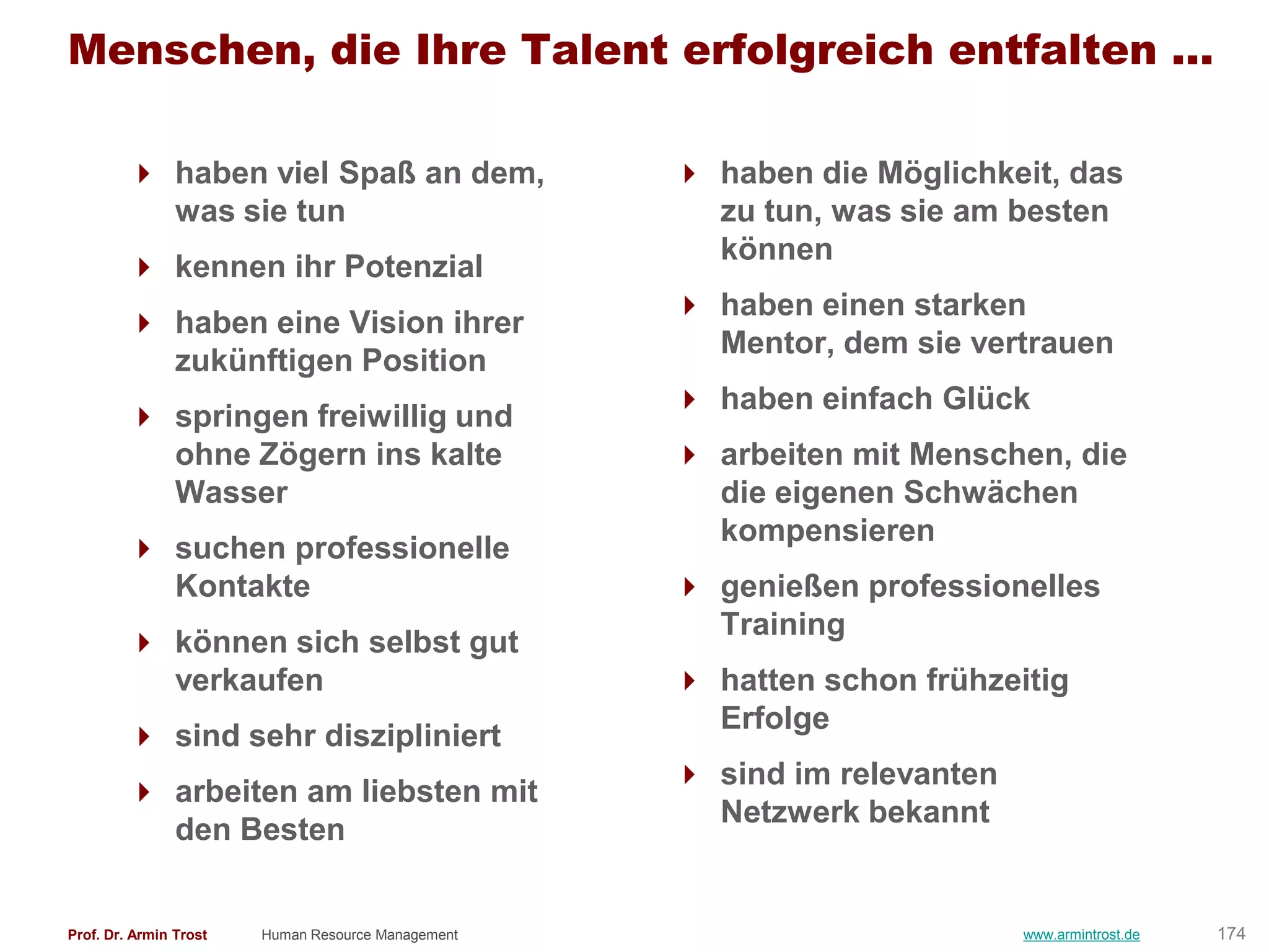 Menschen, die Ihre Talent erfolgreich entfalten ...

         haben viel Spaß an dem,                    haben die Möglichkeit, das
          was sie tun                                 zu tun, was sie am besten
                                                      können
         kennen ihr Potenzial
                                                     haben einen starken
         haben eine Vision ihrer
                                                      Mentor, dem sie vertrauen
          zukünftigen Position
                                                     haben einfach Glück
         springen freiwillig und
          ohne Zögern ins kalte                      arbeiten mit Menschen, die
          Wasser                                      die eigenen Schwächen
                                                      kompensieren
         suchen professionelle
          Kontakte                                   genießen professionelles
                                                      Training
         können sich selbst gut
          verkaufen                                  hatten schon frühzeitig
                                                      Erfolge
         sind sehr diszipliniert
                                                     sind im relevanten
         arbeiten am liebsten mit
                                                      Netzwerk bekannt
          den Besten


Prof. Dr. Armin Trost   Human Resource Management                          www.armintrost.de   174
 