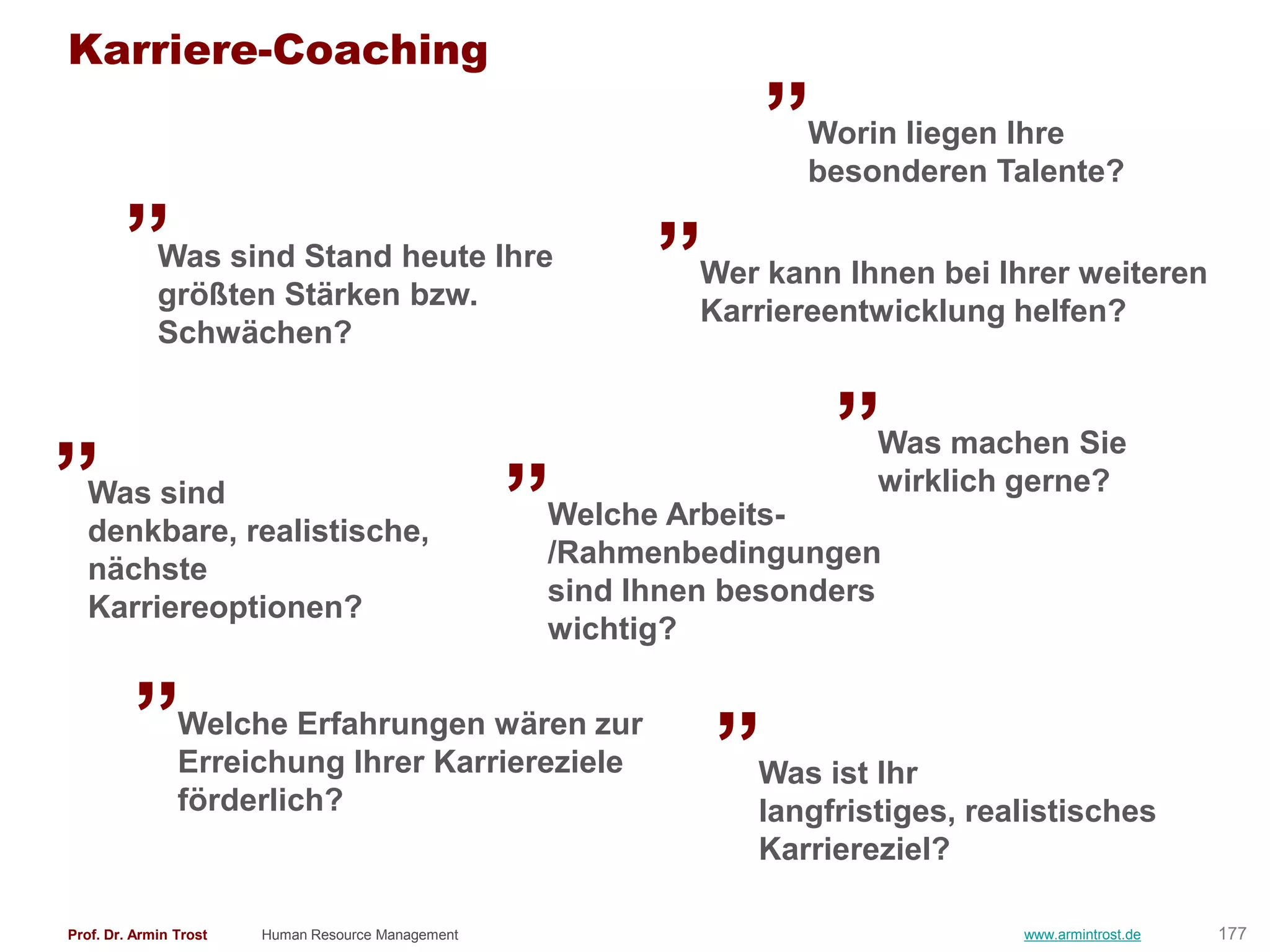 Karriere-Coaching
                                                                  „
                                                                    Worin liegen Ihre

        „                                                 „
                                                                    besonderen Talente?

             Was sind Stand heute Ihre
                                                             Wer kann Ihnen bei Ihrer weiteren
             größten Stärken bzw.
                                                             Karriereentwicklung helfen?

                                                                      „
             Schwächen?


„                                                   „                   Was machen Sie
                                                                        wirklich gerne?
  Was sind
                                                    Welche Arbeits-
  denkbare, realistische,
                                                    /Rahmenbedingungen
  nächste
                                                    sind Ihnen besonders
  Karriereoptionen?

         „
                                                    wichtig?

                Welche Erfahrungen wären zur
                Erreichung Ihrer Karriereziele
                                                              „
                                                                Was ist Ihr
                förderlich?                                     langfristiges, realistisches
                                                                Karriereziel?

Prof. Dr. Armin Trost   Human Resource Management                                 www.armintrost.de   177
 