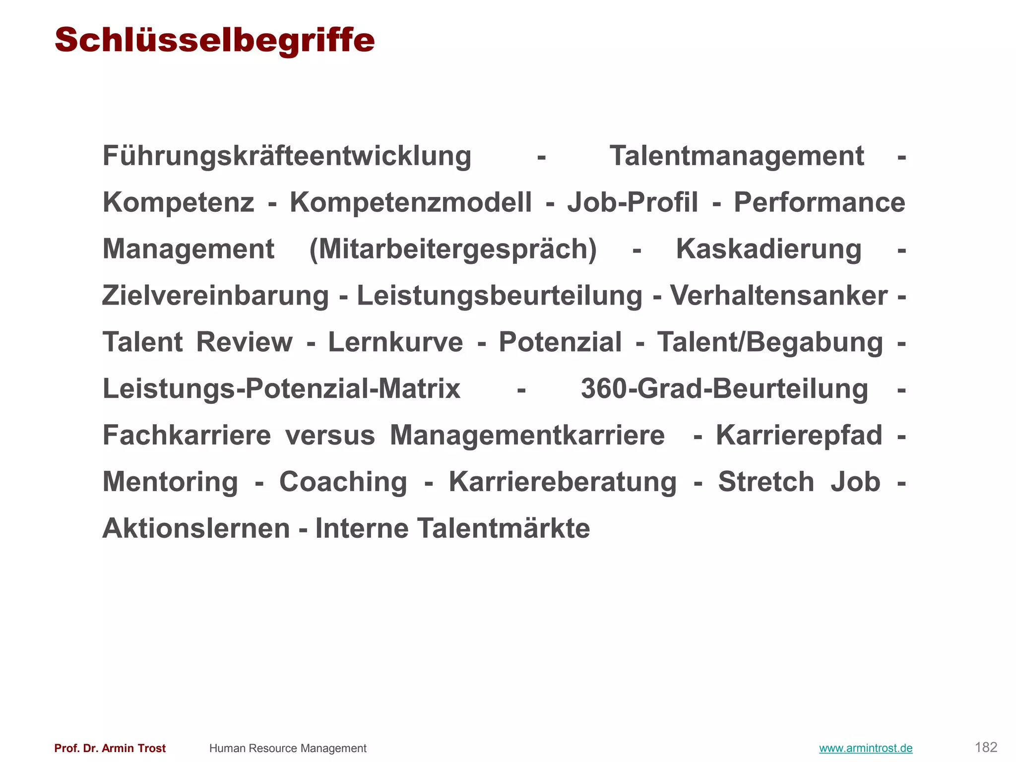 Schlüsselbegriffe


        Führungskräfteentwicklung                         -    Talentmanagement             -
        Kompetenz - Kompetenzmodell - Job-Profil - Performance
        Management                     (Mitarbeitergespräch)     -   Kaskadierung           -
        Zielvereinbarung - Leistungsbeurteilung - Verhaltensanker -
        Talent Review - Lernkurve - Potenzial - Talent/Begabung -
        Leistungs-Potenzial-Matrix                    -       360-Grad-Beurteilung -
        Fachkarriere versus Managementkarriere - Karrierepfad -
        Mentoring - Coaching - Karriereberatung - Stretch Job -
        Aktionslernen - Interne Talentmärkte




Prof. Dr. Armin Trost   Human Resource Management                             www.armintrost.de   182
 
