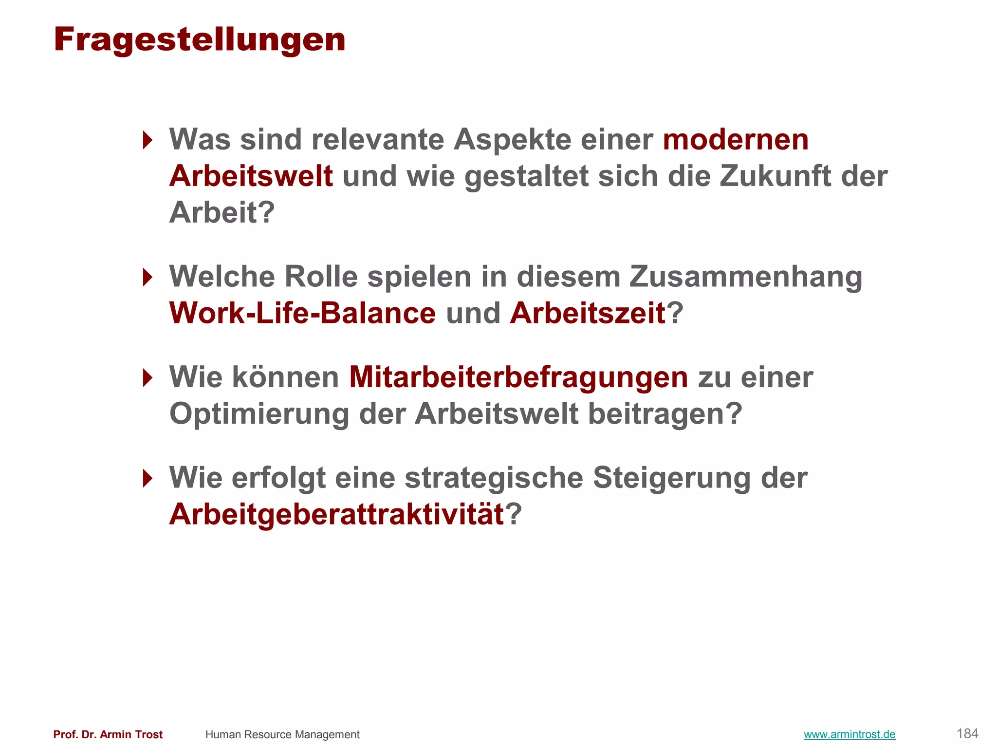 Fragestellungen

                Was sind relevante Aspekte einer modernen
                 Arbeitswelt und wie gestaltet sich die Zukunft der
                 Arbeit?

                Welche Rolle spielen in diesem Zusammenhang
                 Work-Life-Balance und Arbeitszeit?

                Wie können Mitarbeiterbefragungen zu einer
                 Optimierung der Arbeitswelt beitragen?

                Wie erfolgt eine strategische Steigerung der
                 Arbeitgeberattraktivität?




Prof. Dr. Armin Trost   Human Resource Management            www.armintrost.de   184
 